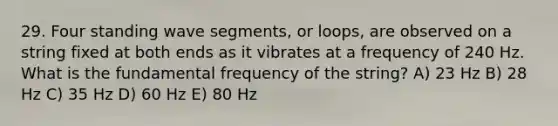 29. Four standing wave segments, or loops, are observed on a string fixed at both ends as it vibrates at a frequency of 240 Hz. What is the fundamental frequency of the string? A) 23 Hz B) 28 Hz C) 35 Hz D) 60 Hz E) 80 Hz