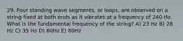 29. Four standing wave segments, or loops, are observed on a string fixed at both ends as it vibrates at a frequency of 240 Hz. What is the fundamental frequency of the string? A) 23 Hz B) 28 Hz C) 35 Hz D) 60Hz E) 80Hz