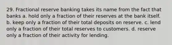 29. Fractional reserve banking takes its name from the fact that banks a. hold only a fraction of their reserves at the bank itself. b. keep only a fraction of their total deposits on reserve. c. lend only a fraction of their total reserves to customers. d. reserve only a fraction of their activity for lending.