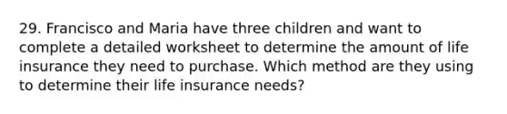 29. Francisco and Maria have three children and want to complete a detailed worksheet to determine the amount of life insurance they need to purchase. Which method are they using to determine their life insurance needs?