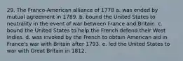 29. The Franco-American alliance of 1778 a. was ended by mutual agreement in 1789. b. bound the United States to neutrality in the event of war between France and Britain. c. bound the United States to help the French defend their West Indies. d. was invoked by the French to obtain American aid in France's war with Britain after 1793. e. led the United States to war with Great Britain in 1812.