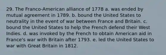 29. The Franco-American alliance of 1778 a. was ended by mutual agreement in 1789. b. bound the United States to neutrality in the event of war between France and Britain. c. bound the United States to help the French defend their West Indies. d. was invoked by the French to obtain American aid in France's war with Britain after 1793. e. led the United States to war with Great Britain in 1812.