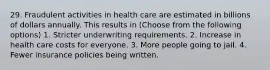 29. Fraudulent activities in health care are estimated in billions of dollars annually. This results in (Choose from the following options) 1. Stricter underwriting requirements. 2. Increase in health care costs for everyone. 3. More people going to jail. 4. Fewer insurance policies being written.