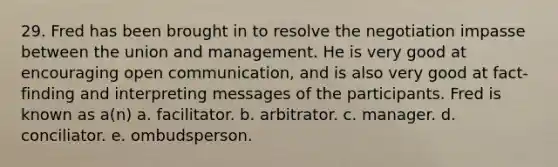 29. Fred has been brought in to resolve the negotiation impasse between the union and management. He is very good at encouraging open communication, and is also very good at fact-finding and interpreting messages of the participants. Fred is known as a(n) a. facilitator. b. arbitrator. c. manager. d. conciliator. e. ombudsperson.