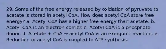 29. Some of the free energy released by oxidation of pyruvate to acetate is stored in acetyl CoA. How does acetyl CoA store free energy? a. Acetyl CoA has a higher free energy than acetate. b. Acetyl CoA is an electron carrier. c. Acetyl CoA is a phosphate donor. d. Acetate + CoA → acetyl CoA is an exergonic reaction. e. Reduction of acetyl CoA is coupled to <a href='https://www.questionai.com/knowledge/kx3XpCJrFz-atp-synthesis' class='anchor-knowledge'>atp synthesis</a>.