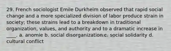 29. French sociologist Emile Durkheim observed that rapid social change and a more specialized division of labor produce strain in society; these strains lead to a breakdown in traditional organization, values, and authority and to a dramatic increase in ____. a. anomie b. social disorganization c. social solidarity d. cultural conflict