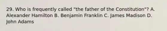 29. Who is frequently called "the father of the Constitution"? A. Alexander Hamilton B. Benjamin Franklin C. James Madison D. John Adams