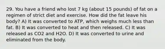 29. You have a friend who lost 7 kg (about 15 pounds) of fat on a regimen of strict diet and exercise. How did the fat leave his body? A) It was converted to ATP, which weighs much less than fat. B) It was converted to heat and then released. C) It was released as CO2 and H2O. D) It was converted to urine and eliminated from the body.