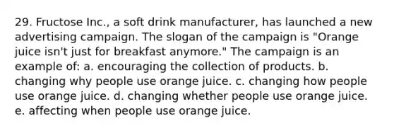 29. Fructose Inc., a soft drink manufacturer, has launched a new advertising campaign. The slogan of the campaign is "Orange juice isn't just for breakfast anymore." The campaign is an example of: a. encouraging the collection of products. b. changing why people use orange juice. c. changing how people use orange juice. d. changing whether people use orange juice. e. affecting when people use orange juice.