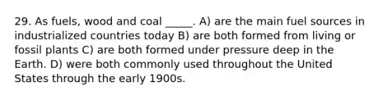 29. As fuels, wood and coal _____. A) are the main fuel sources in industrialized countries today B) are both formed from living or fossil plants C) are both formed under pressure deep in the Earth. D) were both commonly used throughout the United States through the early 1900s.