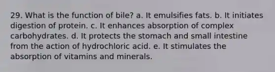 29. What is the function of bile? a. It emulsifies fats. b. It initiates digestion of protein. c. It enhances absorption of complex carbohydrates. d. It protects the stomach and small intestine from the action of hydrochloric acid. e. It stimulates the absorption of vitamins and minerals.