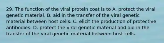 29. The function of the viral protein coat is to A. protect the viral genetic material. B. aid in the transfer of the viral genetic material between host cells. C. elicit the production of protective antibodies. D. protect the viral genetic material and aid in the transfer of the viral genetic material between host cells.