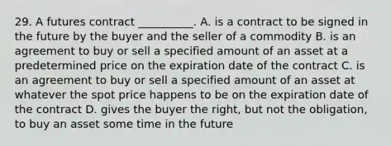 29. A futures contract __________. A. is a contract to be signed in the future by the buyer and the seller of a commodity B. is an agreement to buy or sell a specified amount of an asset at a predetermined price on the expiration date of the contract C. is an agreement to buy or sell a specified amount of an asset at whatever the spot price happens to be on the expiration date of the contract D. gives the buyer the right, but not the obligation, to buy an asset some time in the future