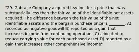 "29. Gabraile Company acquired Itsy Inc. for a price that was substantially less than the fair value of the identifiable net assets acquired. The difference between the fair value of the net identifiable assets and the bargain purchase price is ________. A) recorded as negative goodwill B) reported as a gain that increases income from continuing operations C) allocated to reduce carrying value for each purchased asset D) reported as a gain that increases other comprehensive income"