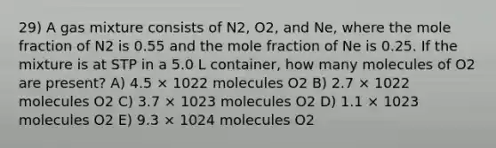 29) A gas mixture consists of N2, O2, and Ne, where the mole fraction of N2 is 0.55 and the mole fraction of Ne is 0.25. If the mixture is at STP in a 5.0 L container, how many molecules of O2 are present? A) 4.5 × 1022 molecules O2 B) 2.7 × 1022 molecules O2 C) 3.7 × 1023 molecules O2 D) 1.1 × 1023 molecules O2 E) 9.3 × 1024 molecules O2