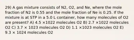 29) A gas mixture consists of N2, O2, and Ne, where the mole fraction of N2 is 0.55 and the mole fraction of Ne is 0.25. If the mixture is at STP in a 5.0 L container, how many molecules of O2 are present? A) 4.5 ×1022 molecules O2 B) 2.7 ×1022 molecules O2 C) 3.7 × 1023 molecules O2 D) 1.1 ×1023 molecules O2 E) 9.3 × 1024 molecules O2