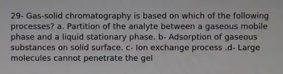 29- Gas-solid chromatography is based on which of the following processes? a. Partition of the analyte between a gaseous mobile phase and a liquid stationary phase. b- Adsorption of gaseous substances on solid surface. c- Ion exchange process .d- Large molecules cannot penetrate the gel