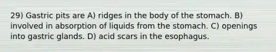 29) Gastric pits are A) ridges in the body of <a href='https://www.questionai.com/knowledge/kLccSGjkt8-the-stomach' class='anchor-knowledge'>the stomach</a>. B) involved in absorption of liquids from the stomach. C) openings into gastric glands. D) acid scars in <a href='https://www.questionai.com/knowledge/kSjVhaa9qF-the-esophagus' class='anchor-knowledge'>the esophagus</a>.