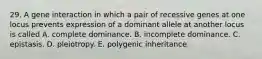 29. A gene interaction in which a pair of recessive genes at one locus prevents expression of a dominant allele at another locus is called A. complete dominance. B. incomplete dominance. C. epistasis. D. pleiotropy. E. polygenic inheritance.