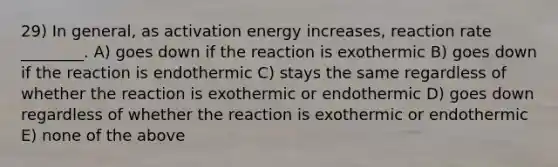 29) In general, as activation energy increases, reaction rate ________. A) goes down if the reaction is exothermic B) goes down if the reaction is endothermic C) stays the same regardless of whether the reaction is exothermic or endothermic D) goes down regardless of whether the reaction is exothermic or endothermic E) none of the above