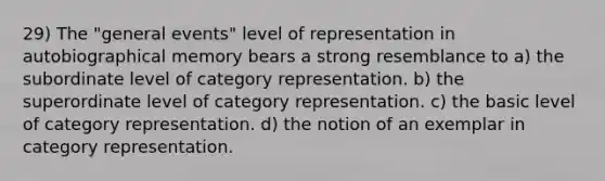 29) The "general events" level of representation in autobiographical memory bears a strong resemblance to a) the subordinate level of category representation. b) the superordinate level of category representation. c) the basic level of category representation. d) the notion of an exemplar in category representation.