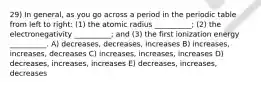 29) In general, as you go across a period in the periodic table from left to right: (1) the atomic radius __________; (2) the electronegativity __________; and (3) the first ionization energy __________. A) decreases, decreases, increases B) increases, increases, decreases C) increases, increases, increases D) decreases, increases, increases E) decreases, increases, decreases