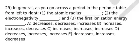 29) In general, as you go across a period in the periodic table from left to right: (1) the atomic radius __________; (2) the electronegativity __________; and (3) the first ionization energy __________. A) decreases, decreases, increases B) increases, increases, decreases C) increases, increases, increases D) decreases, increases, increases E) decreases, increases, decreases