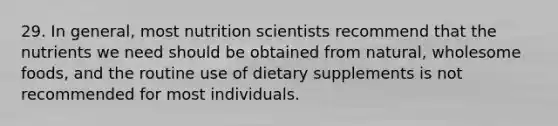 29. In general, most nutrition scientists recommend that the nutrients we need should be obtained from natural, wholesome foods, and the routine use of dietary supplements is not recommended for most individuals.