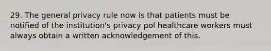 29. The general privacy rule now is that patients must be notified of the institution's privacy pol healthcare workers must always obtain a written acknowledgement of this.