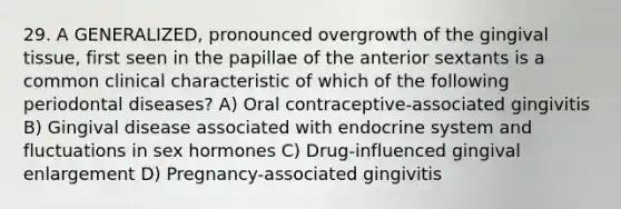 29. A GENERALIZED, pronounced overgrowth of the gingival tissue, first seen in the papillae of the anterior sextants is a common clinical characteristic of which of the following periodontal diseases? A) Oral contraceptive-associated gingivitis B) Gingival disease associated with endocrine system and fluctuations in sex hormones C) Drug-influenced gingival enlargement D) Pregnancy-associated gingivitis