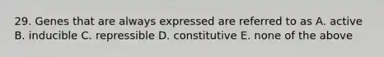 29. Genes that are always expressed are referred to as A. active B. inducible C. repressible D. constitutive E. none of the above