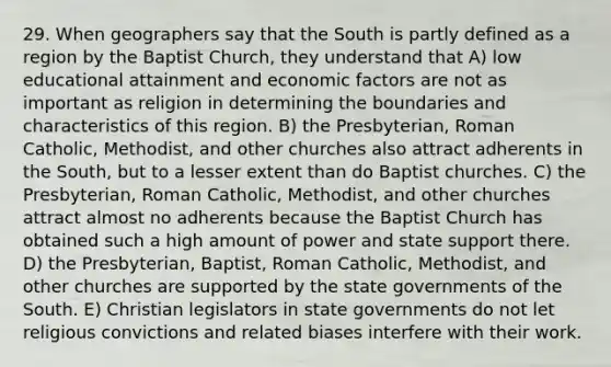 29. When geographers say that the South is partly defined as a region by the Baptist Church, they understand that A) low educational attainment and economic factors are not as important as religion in determining the boundaries and characteristics of this region. B) the Presbyterian, Roman Catholic, Methodist, and other churches also attract adherents in the South, but to a lesser extent than do Baptist churches. C) the Presbyterian, Roman Catholic, Methodist, and other churches attract almost no adherents because the Baptist Church has obtained such a high amount of power and state support there. D) the Presbyterian, Baptist, Roman Catholic, Methodist, and other churches are supported by the state governments of the South. E) Christian legislators in state governments do not let religious convictions and related biases interfere with their work.