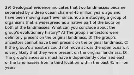 29) Geological evidence indicates that two landmasses became separated by a deep ocean channel 45 million years ago and have been moving apart ever since. You are studying a group of organisms that is widespread as a native part of the biota on both of the landmasses. What can you conclude about the group's evolutionary history? A) The group's ancestors were definitely present on the original landmass. B) The group's ancestors cannot have been present on the original landmass. C) If the group's ancestors could not move across the open ocean, it is very likely that they were present on the original landmass. D) The group's ancestors must have independently colonized each of the landmasses from a third location within the past 45 million years.