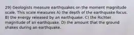 29) Geologists measure earthquakes on the moment magnitude scale. This scale measures A) the depth of the earthquake focus. B) the energy released by an earthquake. C) the Richter magnitude of an earthquake. D) the amount that the ground shakes during an earthquake.