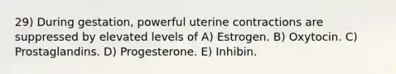 29) During gestation, powerful uterine contractions are suppressed by elevated levels of A) Estrogen. B) Oxytocin. C) Prostaglandins. D) Progesterone. E) Inhibin.