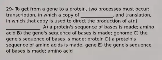 29- To get from a gene to a protein, two processes must occur: transcription, in which a copy of ______________, and translation, in which that copy is used to direct the production of a(n) _______________. A) a protein's sequence of bases is made; amino acid B) the gene's sequence of bases is made; genome C) the gene's sequence of bases is made; protein D) a protein's sequence of amino acids is made; gene E) the gene's sequence of bases is made; amino acid