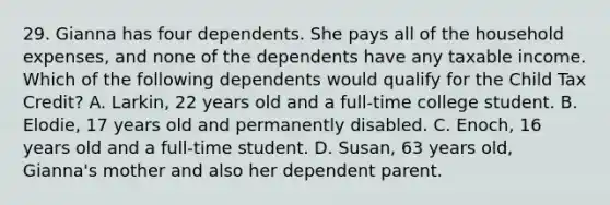 29. Gianna has four dependents. She pays all of the household expenses, and none of the dependents have any taxable income. Which of the following dependents would qualify for the Child Tax Credit? A. Larkin, 22 years old and a full-time college student. B. Elodie, 17 years old and permanently disabled. C. Enoch, 16 years old and a full-time student. D. Susan, 63 years old, Gianna's mother and also her dependent parent.