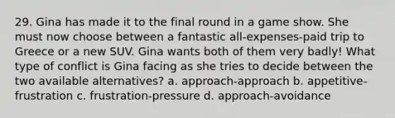 29. Gina has made it to the final round in a game show. She must now choose between a fantastic all-expenses-paid trip to Greece or a new SUV. Gina wants both of them very badly! What type of conflict is Gina facing as she tries to decide between the two available alternatives? a. approach-approach b. appetitive-frustration c. frustration-pressure d. approach-avoidance