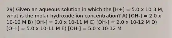 29) Given an aqueous solution in which the [H+] = 5.0 x 10-3 M, what is the molar hydroxide ion concentration? A) [OH-] = 2.0 x 10-10 M B) [OH-] = 2.0 x 10-11 M C) [OH-] = 2.0 x 10-12 M D) [OH-] = 5.0 x 10-11 M E) [OH-] = 5.0 x 10-12 M