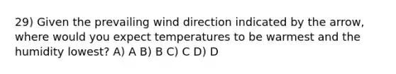 29) Given the prevailing wind direction indicated by the arrow, where would you expect temperatures to be warmest and the humidity lowest? A) A B) B C) C D) D