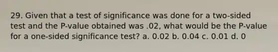 29. Given that a test of significance was done for a two-sided test and the P-value obtained was .02, what would be the P-value for a one-sided significance test? a. 0.02 b. 0.04 c. 0.01 d. 0