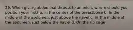 29. When giving abdominal thrusts to an adult, where should you position your fist? a. In the center of the breastbone b. In the middle of the abdomen, just above the navel c. In the middle of the abdomen, just below the navel d. On the rib cage