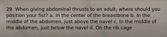 29. When giving abdominal thrusts to an adult, where should you position your fist? a. In the center of the breastbone b. In the middle of the abdomen, just above the navel c. In the middle of the abdomen, just below the navel d. On the rib cage