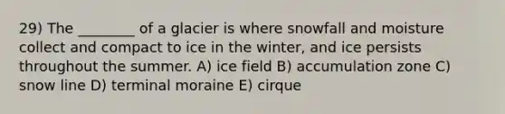 29) The ________ of a glacier is where snowfall and moisture collect and compact to ice in the winter, and ice persists throughout the summer. A) ice field B) accumulation zone C) snow line D) terminal moraine E) cirque