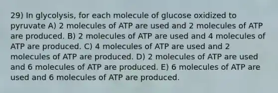 29) In glycolysis, for each molecule of glucose oxidized to pyruvate A) 2 molecules of ATP are used and 2 molecules of ATP are produced. B) 2 molecules of ATP are used and 4 molecules of ATP are produced. C) 4 molecules of ATP are used and 2 molecules of ATP are produced. D) 2 molecules of ATP are used and 6 molecules of ATP are produced. E) 6 molecules of ATP are used and 6 molecules of ATP are produced.