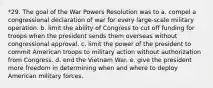 *29. The goal of the War Powers Resolution was to a. compel a congressional declaration of war for every large-scale military operation. b. limit the ability of Congress to cut off funding for troops when the president sends them overseas without congressional approval. c. limit the power of the president to commit American troops to military action without authorization from Congress. d. end the Vietnam War. e. give the president more freedom in determining when and where to deploy American military forces.