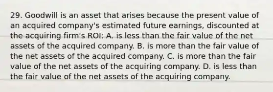 29. Goodwill is an asset that arises because the present value of an acquired company's estimated future earnings, discounted at the acquiring firm's ROI: A. is less than the fair value of the net assets of the acquired company. B. is more than the fair value of the net assets of the acquired company. C. is more than the fair value of the net assets of the acquiring company. D. is less than the fair value of the net assets of the acquiring company.