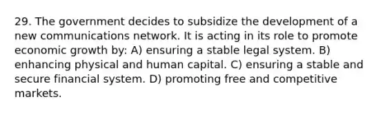 29. The government decides to subsidize the development of a new communications network. It is acting in its role to promote economic growth by: A) ensuring a stable legal system. B) enhancing physical and human capital. C) ensuring a stable and secure financial system. D) promoting free and competitive markets.