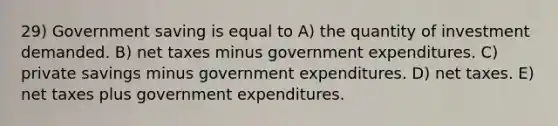 29) Government saving is equal to A) the quantity of investment demanded. B) net taxes minus government expenditures. C) private savings minus government expenditures. D) net taxes. E) net taxes plus government expenditures.