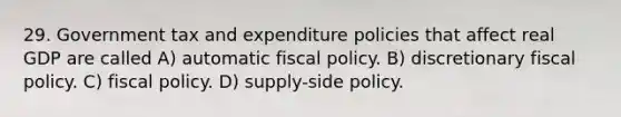 29. Government tax and expenditure policies that affect real GDP are called A) automatic fiscal policy. B) discretionary fiscal policy. C) fiscal policy. D) supply-side policy.